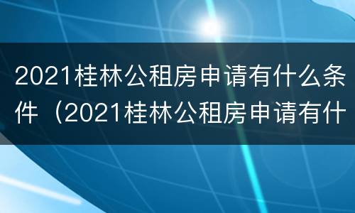 2021桂林公租房申请有什么条件（2021桂林公租房申请有什么条件和要求）