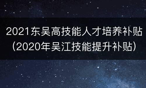 2021东吴高技能人才培养补贴（2020年吴江技能提升补贴）