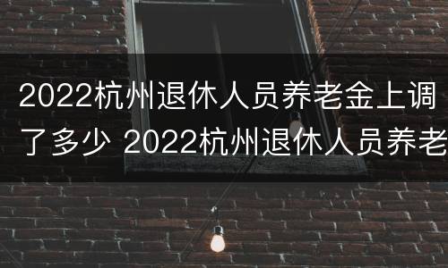 2022杭州退休人员养老金上调了多少 2022杭州退休人员养老金上调了多少呢