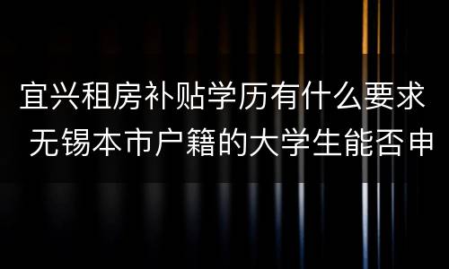 宜兴租房补贴学历有什么要求 无锡本市户籍的大学生能否申请租房补贴