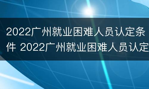 2022广州就业困难人员认定条件 2022广州就业困难人员认定条件及标准