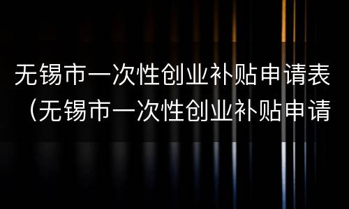 无锡市一次性创业补贴申请表（无锡市一次性创业补贴申请表填写）