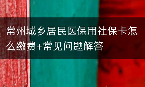 常州城乡居民医保用社保卡怎么缴费+常见问题解答