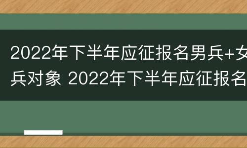 2022年下半年应征报名男兵+女兵对象 2022年下半年应征报名男兵 女兵对象怎么填
