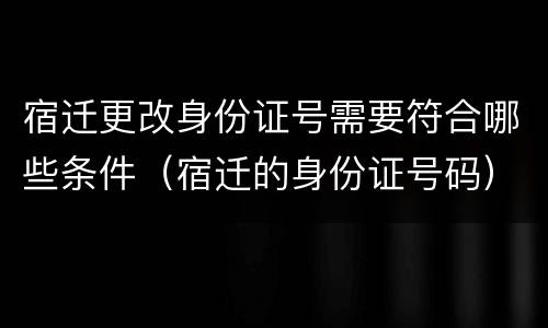 宿迁更改身份证号需要符合哪些条件（宿迁的身份证号码）