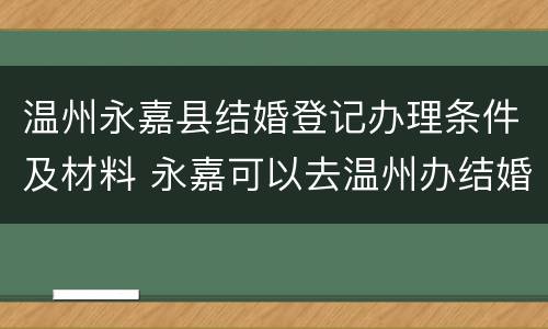温州永嘉县结婚登记办理条件及材料 永嘉可以去温州办结婚证吗