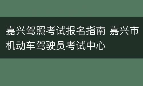 嘉兴驾照考试报名指南 嘉兴市机动车驾驶员考试中心