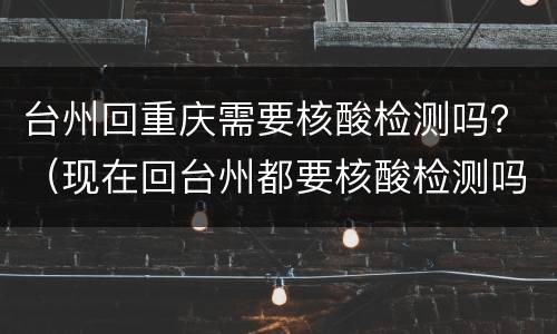 台州回重庆需要核酸检测吗？（现在回台州都要核酸检测吗?）