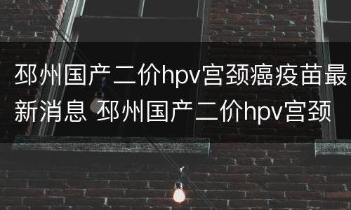 邳州国产二价hpv宫颈癌疫苗最新消息 邳州国产二价hpv宫颈癌疫苗最新消息查询