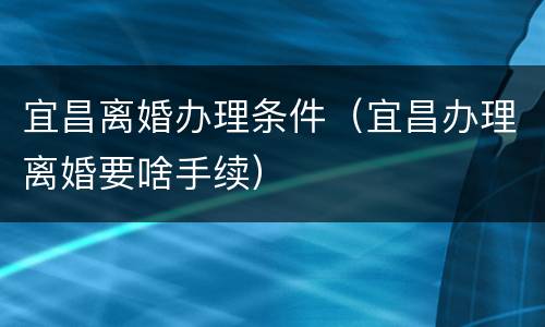 宜昌离婚办理条件（宜昌办理离婚要啥手续）