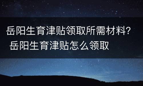 岳阳生育津贴领取所需材料？ 岳阳生育津贴怎么领取