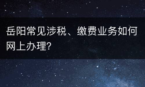 岳阳常见涉税、缴费业务如何网上办理？