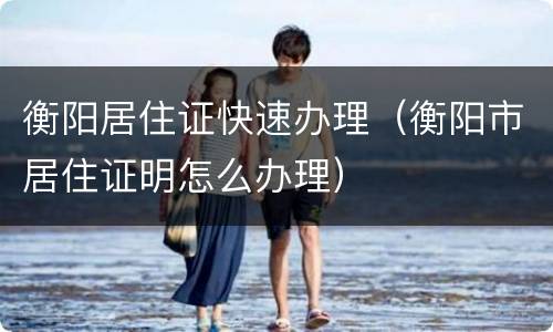 衡阳居住证快速办理（衡阳市居住证明怎么办理）