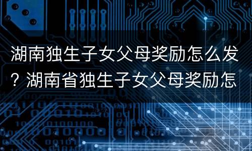 湖南独生子女父母奖励怎么发? 湖南省独生子女父母奖励怎么发放