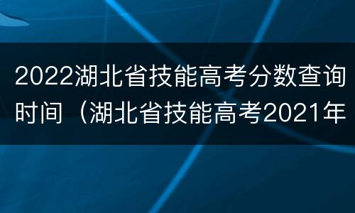 2022湖北省技能高考分数查询时间（湖北省技能高考2021年分数查询）