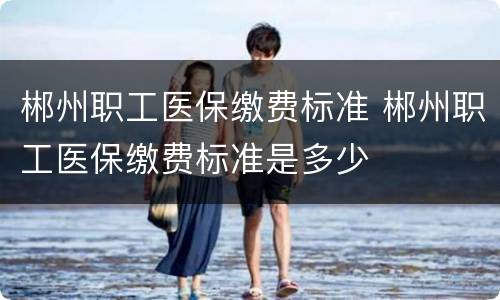 郴州职工医保缴费标准 郴州职工医保缴费标准是多少