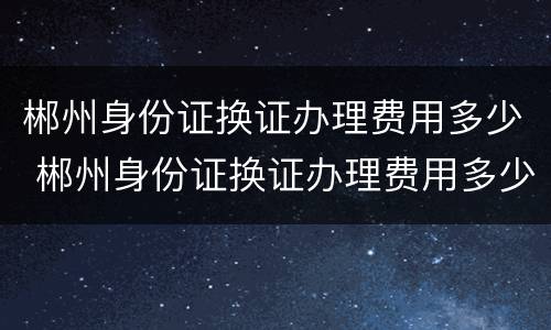 郴州身份证换证办理费用多少 郴州身份证换证办理费用多少