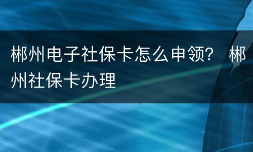 郴州电子社保卡怎么申领？ 郴州社保卡办理