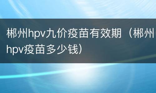 郴州hpv九价疫苗有效期（郴州hpv疫苗多少钱）