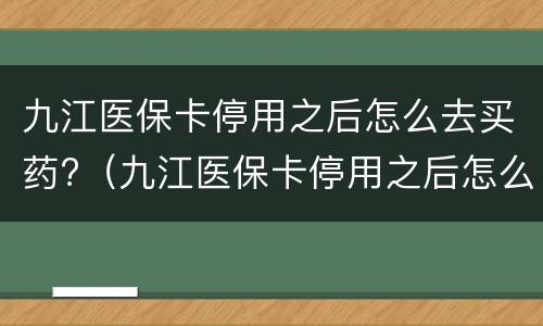九江医保卡停用之后怎么去买药?（九江医保卡停用之后怎么去买药用）