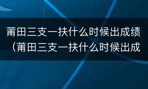 莆田三支一扶什么时候出成绩（莆田三支一扶什么时候出成绩23年）