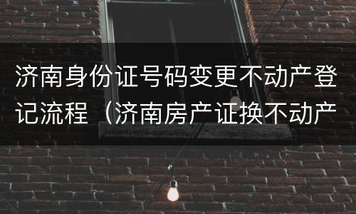 济南身份证号码变更不动产登记流程（济南房产证换不动产证）