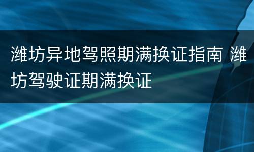潍坊异地驾照期满换证指南 潍坊驾驶证期满换证