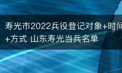 寿光市2022兵役登记对象+时间+方式 山东寿光当兵名单