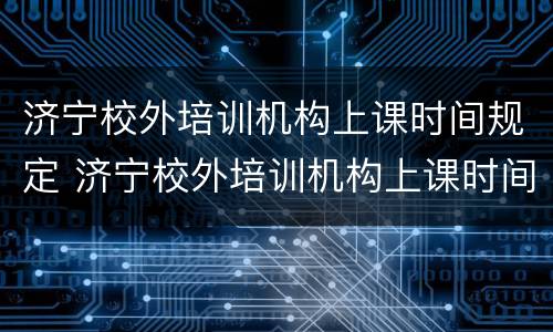 济宁校外培训机构上课时间规定 济宁校外培训机构上课时间规定最新