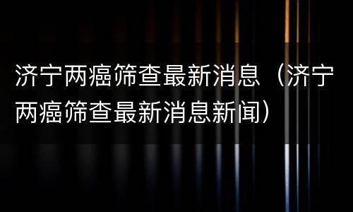 济宁两癌筛查最新消息（济宁两癌筛查最新消息新闻）