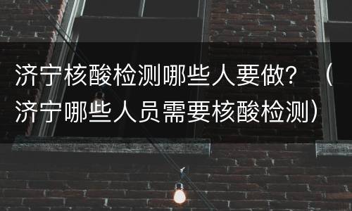 济宁核酸检测哪些人要做？（济宁哪些人员需要核酸检测）