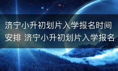 济宁小升初划片入学报名时间安排 济宁小升初划片入学报名时间安排表最新