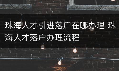 珠海人才引进落户在哪办理 珠海人才落户办理流程