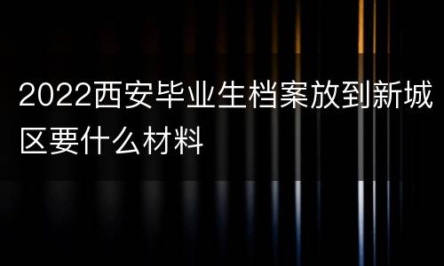 2022西安毕业生档案放到新城区要什么材料