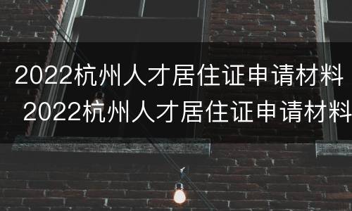 2022杭州人才居住证申请材料 2022杭州人才居住证申请材料有什么