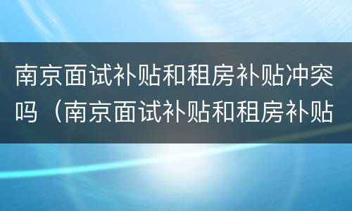 南京面试补贴和租房补贴冲突吗（南京面试补贴和租房补贴冲突吗）