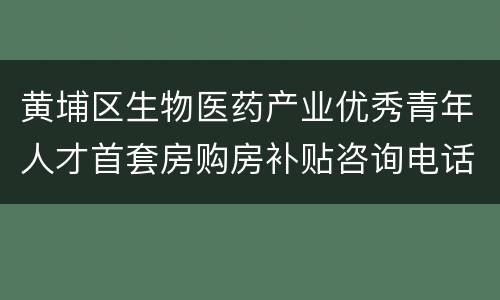 黄埔区生物医药产业优秀青年人才首套房购房补贴咨询电话