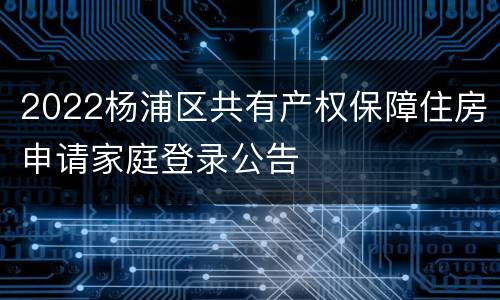 2022杨浦区共有产权保障住房申请家庭登录公告