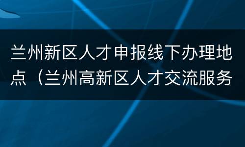 兰州新区人才申报线下办理地点（兰州高新区人才交流服务中心）