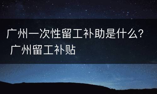 广州一次性留工补助是什么？ 广州留工补贴
