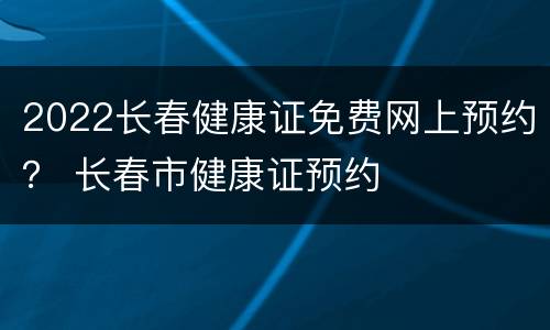 2022长春健康证免费网上预约？ 长春市健康证预约