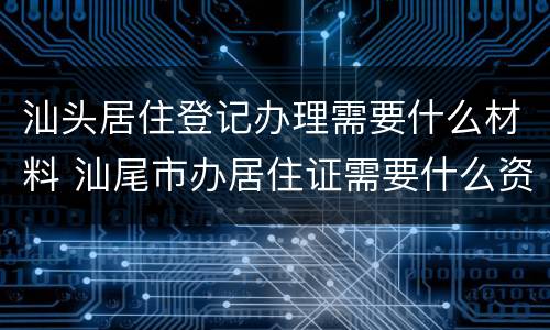 汕头居住登记办理需要什么材料 汕尾市办居住证需要什么资料