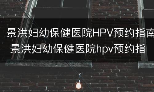 景洪妇幼保健医院HPV预约指南 景洪妇幼保健医院hpv预约指南下载