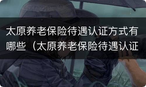 太原养老保险待遇认证方式有哪些（太原养老保险待遇认证方式有哪些呢）