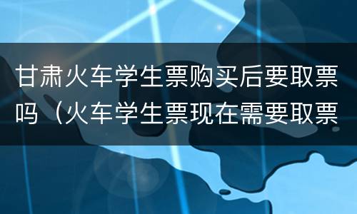 甘肃火车学生票购买后要取票吗（火车学生票现在需要取票吗）