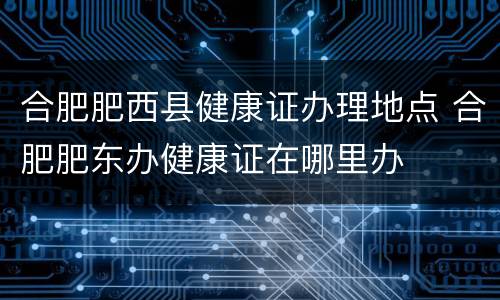 合肥肥西县健康证办理地点 合肥肥东办健康证在哪里办