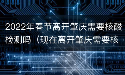 2022年春节离开肇庆需要核酸检测吗（现在离开肇庆需要核酸检测吗）