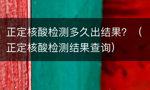 正定核酸检测多久出结果？（正定核酸检测结果查询）