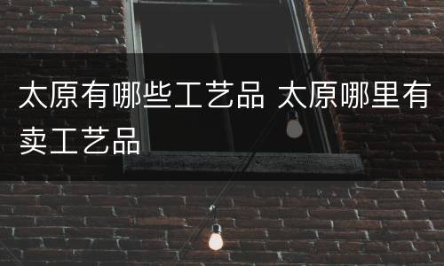 太原有哪些工艺品 太原哪里有卖工艺品
