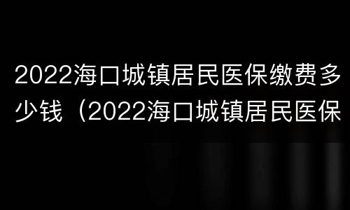 2022海口城镇居民医保缴费多少钱（2022海口城镇居民医保缴费多少钱啊）